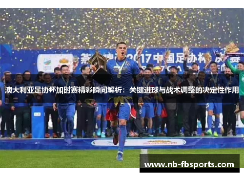 澳大利亚足协杯加时赛精彩瞬间解析：关键进球与战术调整的决定性作用