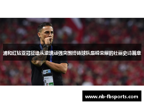 浦和红钻亚冠征途从逆境顽强突围终铸球队巅峰荣耀的壮丽史诗篇章 浦和红钻亚冠征途从逆境顽强突围终铸球队巅峰荣耀的壮丽史诗篇章