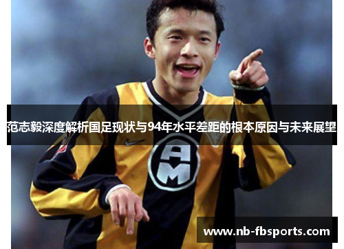 范志毅深度解析国足现状与94年水平差距的根本原因与未来展望