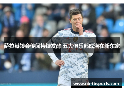 萨拉赫转会传闻持续发酵 五大俱乐部成潜在新东家