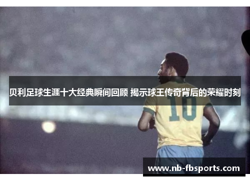 贝利足球生涯十大经典瞬间回顾 揭示球王传奇背后的荣耀时刻