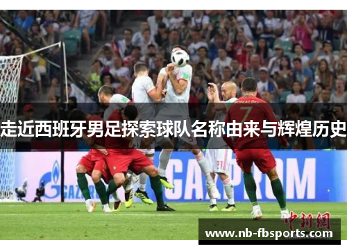 走近西班牙男足探索球队名称由来与辉煌历史