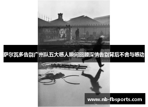 萨尔瓦多告别广州队五大感人瞬间回顾深情告别背后不舍与感动 萨尔瓦多告别广州队五大感人瞬间回顾深情告别背后不舍与感动