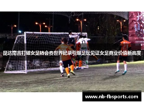 昆达南吉打破女足转会费世界纪录引爆足坛见证女足商业价值新高度