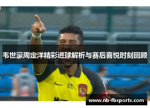韦世豪周定洋精彩进球解析与赛后喜悦时刻回顾